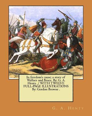In freedom's cause; a story of Wallace and Bruce. By: G. A. Henty. / WITH TWELVE FULL-PAGE ILLUSTRATIONS By: Gordon Browne .