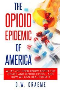 bokomslag The Opioid Epidemic Of America: What You Need Know About The Opiate and Opioid Crisis... And How We Can Heal From It