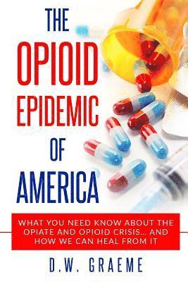 The Opioid Epidemic Of America: What You Need Know About The Opiate and Opioid Crisis... And How We Can Heal From It 1