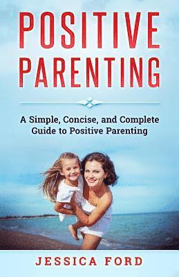 Positive Parenting: A Simple, Concise, and Complete Guide to Positive Parenting 1