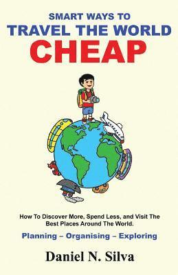 Smart Ways to Travel the World Cheap: How To Discover More, Spend Less, and Visit The Best Places Around The World.: Planning - Organising - Exploring 1