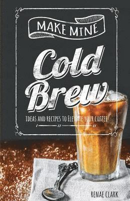Make Mine Cold Brew: Ideas and Recipes to Elevate your Coffee