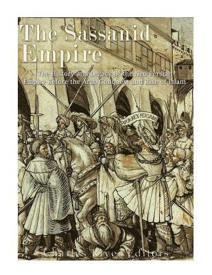 The Sassanid Empire: The History and Legacy of the Neo-Persian Empire Before the Arab Conquest and Rise of Islam 1