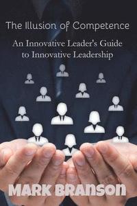 bokomslag The Illusion of Competence: An Innovative Leader's Guide to Innovative Leadership