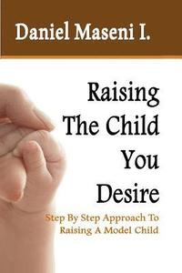 bokomslag Raising The Child You Desire: Step By Step Approach To Raising A Model Child