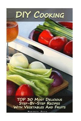 DIY Cooking: TOP 30 Most Delicious Step-By-Step Recipes With Vegetables And Fruits: (Home Cooking, Recipes With Vegetables, Recipes 1