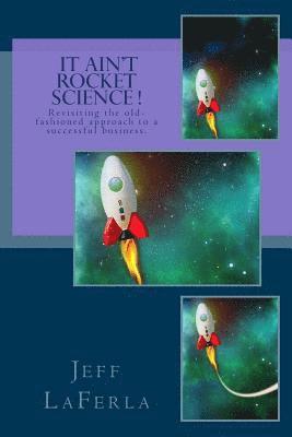 It Ain't Rocket Science !: Revisiting the Old-Fashioned Approach to a Successful Business 1