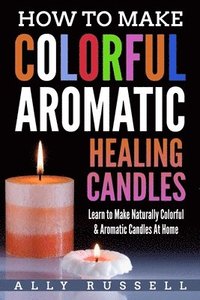 bokomslag How to Make Colorful Aromatic Healing Candles: Learn to Make Naturally Colorful & Aromatic Candles At Home