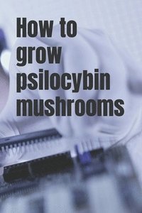 bokomslag How to grow psilocybin mushrooms: Practical guide for absolute beginners. Easy way to grow your own mushrooms.