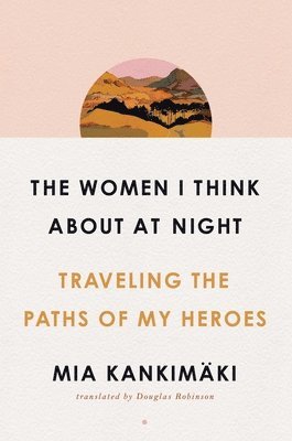 Mia Kankimäki - The Women I Think about at Night: Traveling the Paths of My Heroes, Inbunden