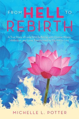 From Hell to Rebirth: A True Story of Long-Term Suffering with Chronic Illness, Addiction, and Lyme Transformed by the Will to Live 1