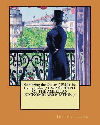 Stabilizing the Dollar (1920) by: Irving Fisher / EX-PRESIDENT OF THE AMERICAN ECONOMIC ASSOCIATION / 1