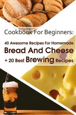 Cookbook For Beginners: 40 Awesome Recipes For Homemade Bread And Cheese + 20 Best Brewing Recipes: (Cheese Making Techniques, Bread Baking Te 1