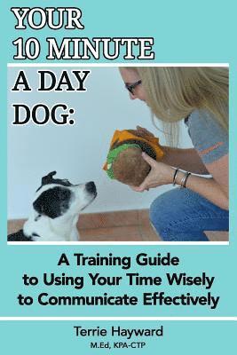 Your 10 Minute A Day Dog: A Training Guide to Using Your Time Wisely to Communicate Effectively with Your Pup 1