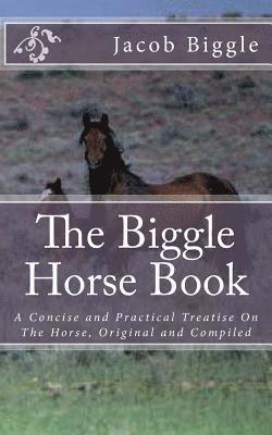 The Biggle Horse Book: A Concise and Practical Treatise On The Horse, Original and Compiled 1