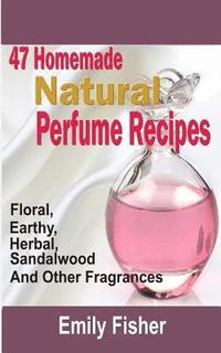 bokomslag 47 Homemade Natural Perfume Recipes: Floral, Earthy, Herbal, Sandalwood And Other Fragrances
