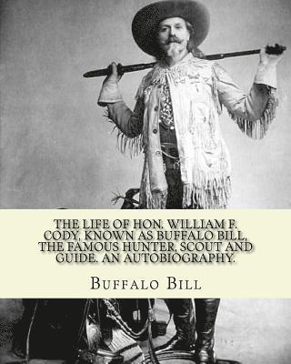 The life of Hon. William F. Cody, known as Buffalo Bill, the famous hunter, scout and guide. An autobiography. By: Buffalo Bill (Illustrated): William 1