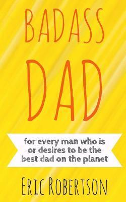 Badass Dad: for every man who is or desires to be the best dad on the planet