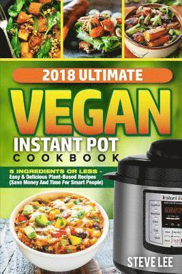 2018 Ultimate Vegan Instant Pot Cookbook: 5 Ingredients or Less- Easy & Delicious Plant-Based Recipes (Save Money and Time for Smart People) 1