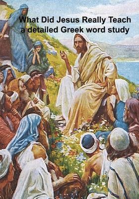 What Did Jesus Really Teach: A Detailed Word Study of the Sermons and Tutelage of Jesus 1