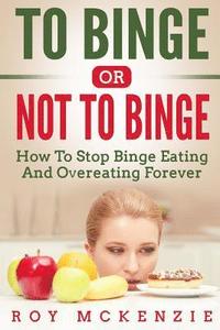 bokomslag To Binge Or Not To Binge: How To Stop Binge Eating And Over Eating Forever