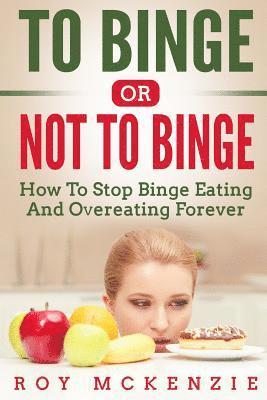 To Binge Or Not To Binge: How To Stop Binge Eating And Over Eating Forever 1