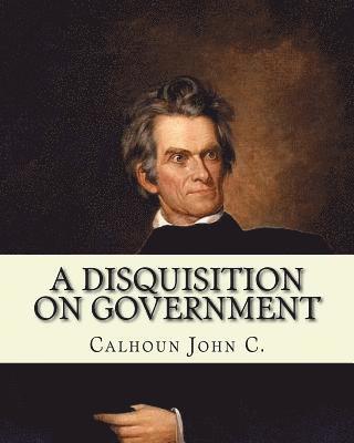 A disquisition on government. (Politics and government): By: John C. Calhoun, edited By: Richard K. Cralle (1800-1864). 1