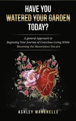 Have You Watered Your Garden Today?: A general Approach to Beginning Your Journey of Conscious Living While Becoming the Masterpiece You are 1