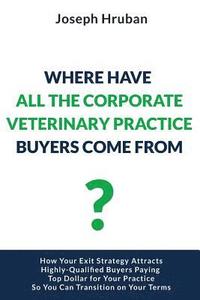 bokomslag Where Have All the Corporate Veterinary Practice Buyers Come From?: How Your Exit Strategy Attracts Highly-Qualified Buyers Paying Top Dollar for Your