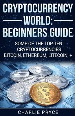 Cryptocurrency World: Beginners Guide: Some of the Top ten Cryptocurrencies Bitcoin, Ethereum, Litecoin + 1