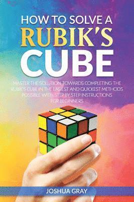 How To Solve A Rubik's Cube: Master The Solution Towards Completing The Rubik's Cube In The Easiest And Quickest Methods Possible With Step By Step In