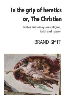 In the grip of heretics - or, The Christian: Notes and essays on religion, faith and reason 1