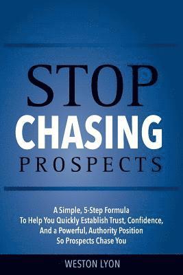 Stop Chasing Prospects: A Simple, 5-Step Formula to Help You Quickly Establish Trust, Confidence, and a Powerful, Authority Position So Prospe 1