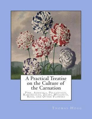 Thomas Hogg - A Practical Treatise on the Culture of the Carnation: Pink, Auricula, Polyanthus, Ranunculus, Tulips, Hyacinth, Rose, and Other Flowers, Häftad