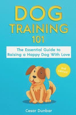 Dog Training 101: The Essential Guide to Raising A Happy Dog With Love. Train The Perfect Dog Through House Training, Basic Commands, Cr 1