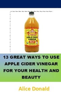 bokomslag 13 Great Ways To Use Apple Cider Vinegar For Your Health and Beauty: ...the essential handbook for Apple Cider Vinegar.