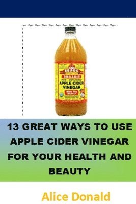 bokomslag 13 Great Ways To Use Apple Cider Vinegar For Your Health and Beauty: ...the essential handbook for Apple Cider Vinegar.