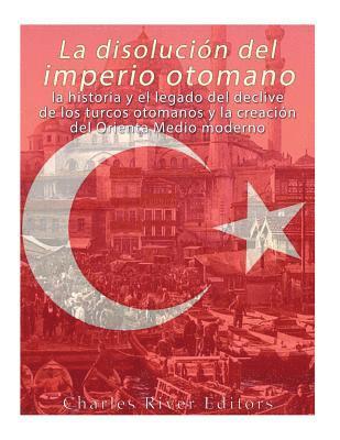 La disolución del imperio otomano: La historia y el legado del declive de los turcos otomanos y la creación del Oriente Medio moderno 1