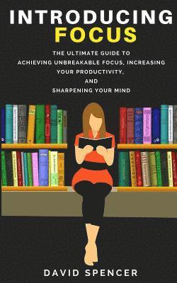 Introducing Focus: The Ultimate Guide to Achieving Unbreakable Focus, Increasing Your Productivity, and Sharpening Your Mind