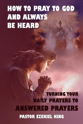 How to Pray to God and Always be Heard: Turning Your Daily Prayers to Answered Prayers 1