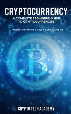 Cryptocurrency: A Complete Beginners Guide to Cryptocurrencies: Cryptocurrency Mining & Cryptocurrency Trading 1