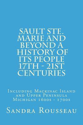 Sault Ste. Marie and Beyond A History of Its People 17th - 21st Centuries: Including Mackinac Island and Upper Peninsula Michigan 1600s - 1700s