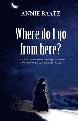Where do I go from here?: A Collection of Short Stories Depicting the Journey of My Soul from the Dark Years into the Light 1
