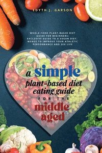 bokomslag A Simple Plant-Based Diet Eating Guide For The Middle Aged Whole-food Plant-Based Diet Guide For Beginners Exclusive Guide to a Vegan Diet Menus To Improve Your Athletic Performance and Sex life