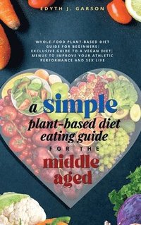 bokomslag A Simple Plant-Based Diet Eating Guide For The Middle Aged Whole-food Plant-Based Diet Guide For Beginners Exclusive Guide to a Vegan Diet Menus To Improve Your Athletic Performance and Sex life