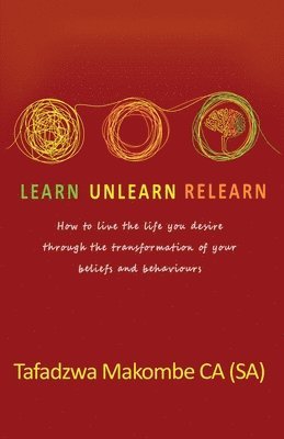Learn Unlearn Relearn: How to live the life you desire through the transformation of your beliefs and behaviours 1