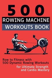 bokomslag 500 Rowing Machine Workouts Book: Row to Fitness with 500 Dynamic Rowing Workouts for Ultimate Strength and Cardio Mastery