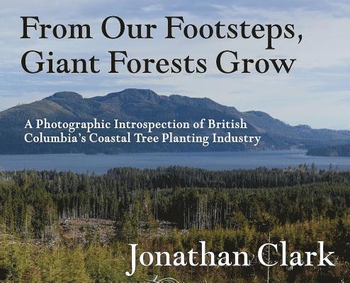 Jonathan Clark - From Our Footsteps, Giant Forests Grow: A Photographic Introspection of British Columbia's Coastal Tree Planting Industry, Inbunden