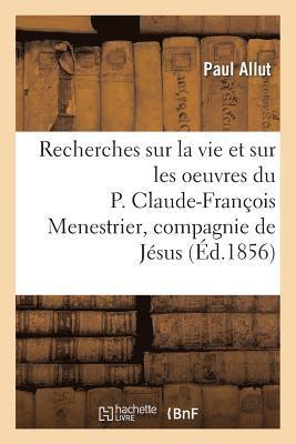 Recherches Sur La Vie Et Sur Les Oeuvres Du P. Claude-Franois Menestrier de la Compagnie de Jsus 1