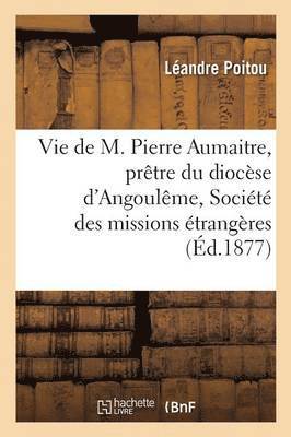 Vie de M. Pierre Aumaitre, Pretre Du Diocese d'Angouleme, de la Societe Des Missions Etrangeres 1